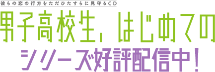 彼らの恋の行方をただひたすらに見守るCD 「男子高校生、はじめての」シリーズ好評配信中！