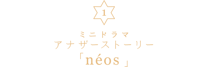 1. ミニドラマ アナザーストーリー「neos」