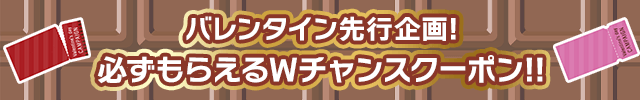 バレンタイン先行企画!! Wチャンスクーポン♪